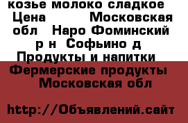 козье молоко сладкое  › Цена ­ 150 - Московская обл., Наро-Фоминский р-н, Софьино д. Продукты и напитки » Фермерские продукты   . Московская обл.